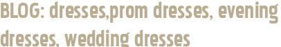 BLOG: dresses,prom dresses, evening dresses, wedding dresses